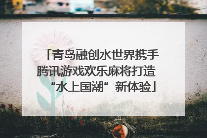 青岛融创水世界携手腾讯游戏欢乐麻将打造“水上国潮”新体验