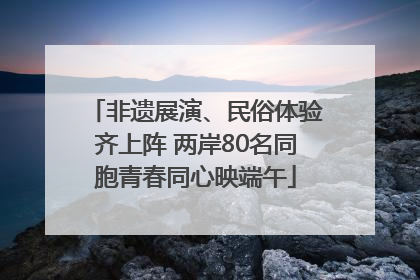 非遗展演、民俗体验齐上阵 两岸80名同胞青春同心映端午