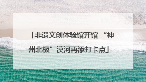 非遗文创体验馆开馆 “神州北极”漠河再添打卡点