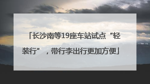 长沙南等19座车站试点“轻装行”，带行李出行更加方便
