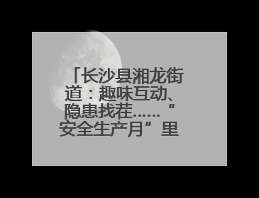 长沙县湘龙街道：趣味互动、隐患找茬……“安全生产月”里这样学！