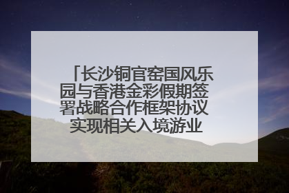长沙铜官窑国风乐园与香港金彩假期签署战略合作框架协议 实现相关入境游业务增收超亿元