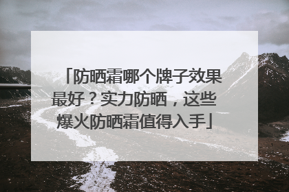 防晒霜哪个牌子效果最好？实力防晒，这些爆火防晒霜值得入手