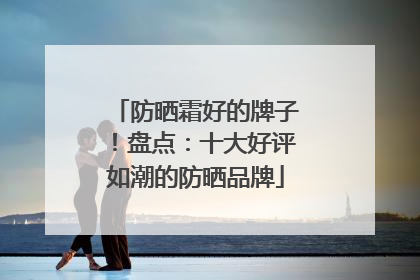 防晒霜好的牌子！盘点：十大好评如潮的防晒品牌