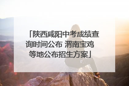 陕西咸阳中考成绩查询时间公布 渭南宝鸡等地公布招生方案