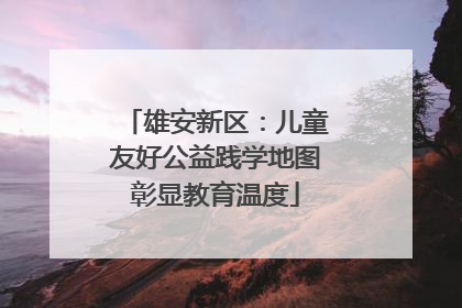 雄安新区：儿童友好公益践学地图彰显教育温度