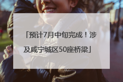 预计7月中旬完成！涉及咸宁城区50座桥梁