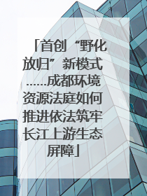 首创“野化放归”新模式……成都环境资源法庭如何推进依法筑牢长江上游生态屏障