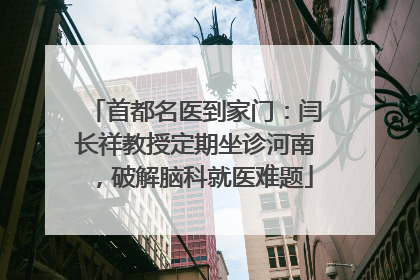 首都名医到家门：闫长祥教授定期坐诊河南，破解脑科就医难题