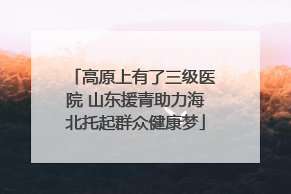 高原上有了三级医院 山东援青助力海北托起群众健康梦