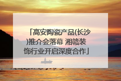 高安陶瓷产品(长沙)推介会落幕 湘赣装饰行业开启深度合作