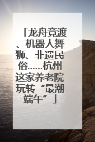 龙舟竞渡、机器人舞狮、非遗民俗……杭州这家养老院玩转“最潮端午”