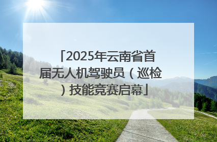 2025年云南省首届无人机驾驶员（巡检）技能竞赛启幕
