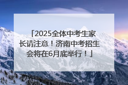 2025全体中考生家长请注意！济南中考招生会将在6月底举行！