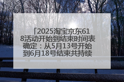 2025淘宝京东618活动开始到结束时间表确定：从5月13号开始到6月18号结束共持续37天附618红包口令及选购攻略一览