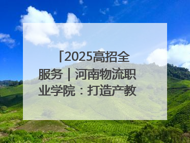 2025高招全服务｜河南物流职业学院：打造产教融合新高地 推动高质量快速发展