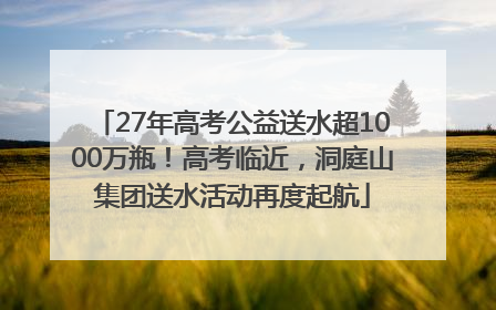 27年高考公益送水超1000万瓶！高考临近，洞庭山集团送水活动再度起航