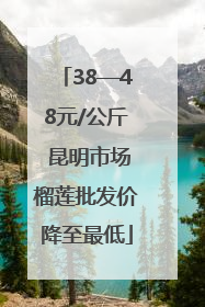 38—48元/公斤 昆明市场榴莲批发价降至最低