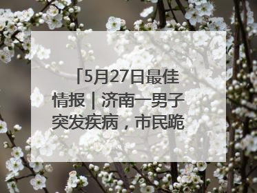 5月27日最佳情报｜济南一男子突发疾病，市民跪地施救！