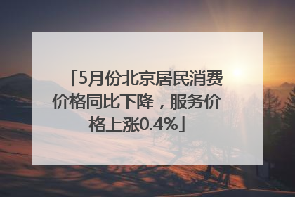 5月份北京居民消费价格同比下降，服务价格上涨0.4%
