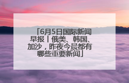6月5日国际新闻早报丨俄美、韩国、加沙，昨夜今晨都有哪些重要新闻
