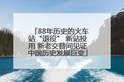 88年历史的火车站“退役” 新站投用 新老交替间见证中国历史发展巨变